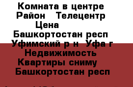 Комната в центре › Район ­ Телецентр › Цена ­ 6 000 - Башкортостан респ., Уфимский р-н, Уфа г. Недвижимость » Квартиры сниму   . Башкортостан респ.